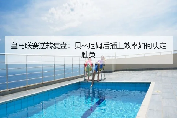 皇马联赛逆转复盘：贝林厄姆后插上效率如何决定胜负