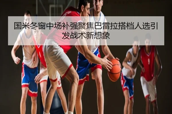 国米冬窗中场补强聚焦巴雷拉搭档人选引发战术新想象
